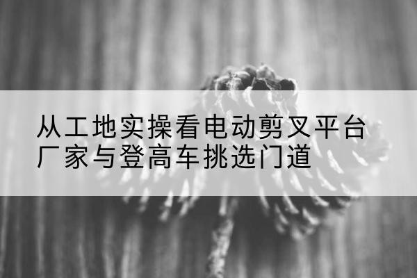 齐河电动剪叉升降平台厂家-从工地实操看电动剪叉平台厂家与登高车挑选门道