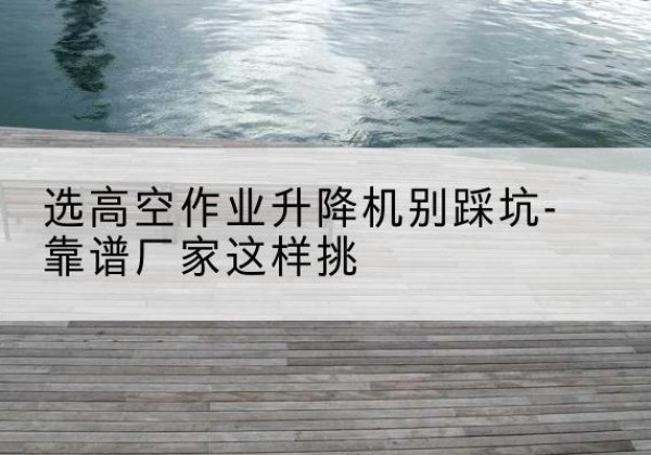 齐河剪叉式升降机厂家-选高空作业升降机别踩坑-靠谱厂家这样挑