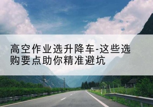 齐河升降车厂家-高空作业选升降车-这些选购要点助你*避坑