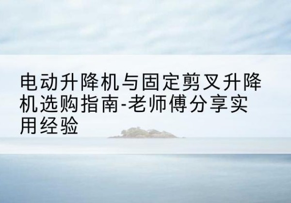 齐河电动升降机怎么选-电动升降机与固定剪叉升降机选购指南-老师傅分享实用经验