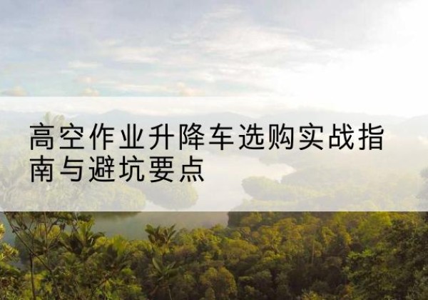 齐河升降车怎么选-高空作业升降车选购实战指南与避坑要点