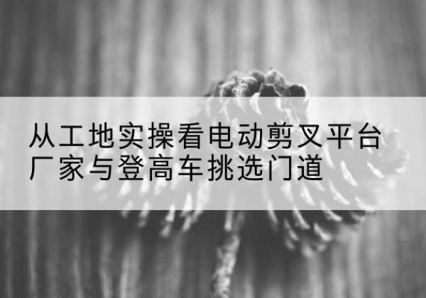 齐河电动剪叉升降平台厂家-从工地实操看电动剪叉平台厂家与登高车挑选门道
