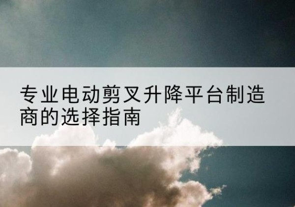 齐河电动剪叉升降平台厂家-专业电动剪叉升降平台制造商的选择指南